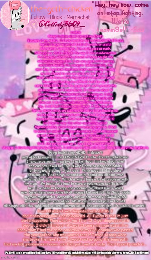 here's a random rant | random things to know about me and my ADHD:
Because of my ADHD, it's very hard for me to CONCENTR-8! I also tend to forget important D-8s! of events or useful information. Surprisingly, I'm really good at math. Although my ADHD affects the way I take in information. For example, when in the process of being taught the information during class, I am very quick with learning and understanding the concepts. Unforcanatally, the next day, I go brain dead and forget everything. Luckily, we are allowed to use our notes on test days, so I never really have a hard time (unless I somehow forgot the notes.) Reading is a difficult task for me. I can't CONCENTR-8! on the pages and I can't process the information that I read clearly. It takes me about 8! read-throughs to understand what is going on. I also just H-8! reading in general so I get bored easily and zone out. I do take medications for my ADHD every day. I still feel the same way though. I take two pills for my ADHD which are METHYLPHENID-8! and Guanfacine. A side effect of the medication was that it decreased my appetite severely, which made me lose a lot of W-8! So I had to take this other medication called 
Cyproheptadine, which helped increase my appetite. I had to switch on and off the Cyproheptadine. My W-8! bounced up and down constantly. So when I gained enough W-8! my doctor took me off it. Once she noticed I lost W-8!, she put me back on it. Due to the constant W-8! changes, I started getting body dysphoria. I still have to deal with it, but this isn't about my dysphoria. Going back to my ADHD, it doesn't just affect how well I can CONSENTR8! It also affects my behavior. I tend to be very... impulsive. I act without thinking about what the end result will be. This is why I have so many bad habits of lying and stealing. I just do it. Think about it like a plane on autopilot. I do things automatically, sometime without even realizing what I'm doing. Which is why I have a lot of problems with my mom... My bad habits lead to more problems and conflicts with her. I've been in therapy and coaching for about 6 or 7 years now. Sure there were some GR-8 changes but most of the "help" made my mom more strict, degrading, and we can't really COMMUNIC8! without yelling at each other. ADHD can be a real pain in the ass. Although, with the right medications, communication, and cooperation, it's easier to control. I was 8! when I was diagnosed with ADHD. I don't remember how I got diagnosed. All I know is that it just sorta happened. Then when I was 12 or 13, I got diagnosed with bipolar. I didn't find out til I was 13 cause my mom was still in shock that I had the same condition as my G-8! grandma who passed the year before. she was scared that if I were to snap when she broke the news to me, I would end up going the same path that my G8! grandma went down. and that path was not easy. That's pretty much it... Ps. the 8! gag is something that Saw does. i thought it would match the setting with the template since you know.... it's Saw themed | image tagged in the-goth-chicken's saw announcement template | made w/ Imgflip meme maker