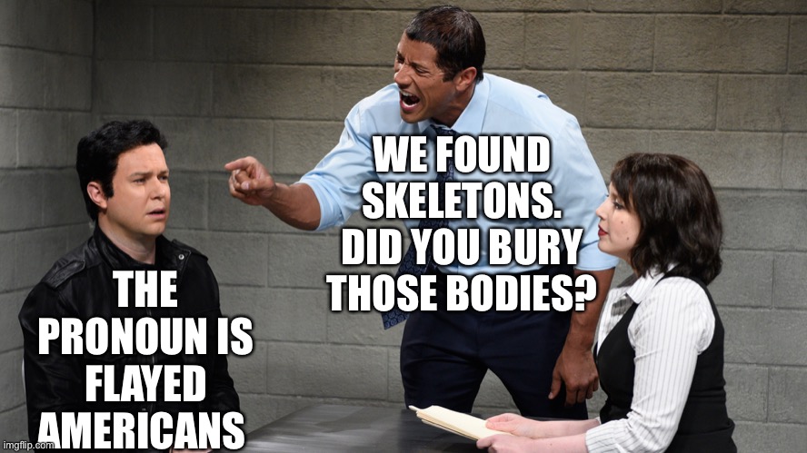 Flayed | WE FOUND SKELETONS. DID YOU BURY THOSE BODIES? THE PRONOUN IS FLAYED AMERICANS | image tagged in interrogation | made w/ Imgflip meme maker