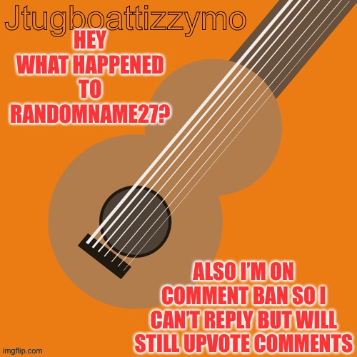 Where did he go? | HEY WHAT HAPPENED TO RANDOMNAME27? ALSO I’M ON COMMENT BAN SO I CAN’T REPLY BUT WILL STILL UPVOTE COMMENTS | image tagged in jtugboattizzymo announcement temp,randomname27 | made w/ Imgflip meme maker