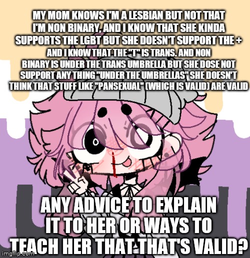 Help? | MY MOM KNOWS I'M A LESBIAN BUT NOT THAT I'M NON BINARY, AND I KNOW THAT SHE KINDA SUPPORTS THE LGBT BUT SHE DOESN'T SUPPORT THE +; AND I KNOW THAT THE "T" IS TRANS. AND NON BINARY IS UNDER THE TRANS UMBRELLA BUT SHE DOSE NOT SUPPORT ANY THING "UNDER THE UMBRELLAS" SHE DOESN'T THINK THAT STUFF LIKE "PANSEXUAL" (WHICH IS VALID) ARE VALID; ANY ADVICE TO EXPLAIN IT TO HER OR WAYS TO TEACH HER THAT THAT'S VALID? | made w/ Imgflip meme maker