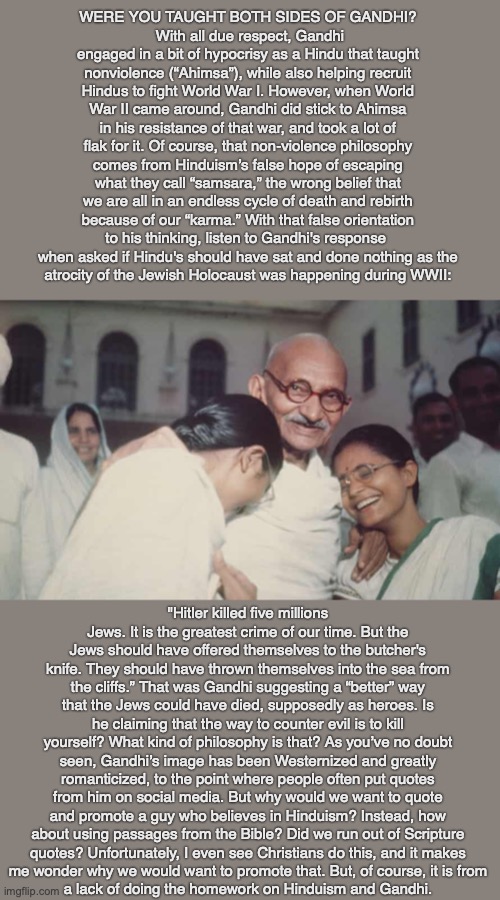 WERE YOU TAUGHT BOTH SIDES OF GANDHI?
 With all due respect, Gandhi engaged in a bit of hypocrisy as a Hindu that taught nonviolence (“Ahimsa”), while also helping recruit Hindus to fight World War I. However, when World War II came around, Gandhi did stick to Ahimsa in his resistance of that war, and took a lot of flak for it. Of course, that non-violence philosophy comes from Hinduism’s false hope of escaping what they call “samsara,” the wrong belief that we are all in an endless cycle of death and rebirth because of our “karma.” With that false orientation to his thinking, listen to Gandhi's response 
when asked if Hindu's should have sat and done nothing as the
atrocity of the Jewish Holocaust was happening during WWII:; "Hitler killed five millions Jews. It is the greatest crime of our time. But the Jews should have offered themselves to the butcher's knife. They should have thrown themselves into the sea from the cliffs.” That was Gandhi suggesting a “better” way that the Jews could have died, supposedly as heroes. Is he claiming that the way to counter evil is to kill yourself? What kind of philosophy is that? As you’ve no doubt seen, Gandhi’s image has been Westernized and greatly romanticized, to the point where people often put quotes from him on social media. But why would we want to quote and promote a guy who believes in Hinduism? Instead, how about using passages from the Bible? Did we run out of Scripture
quotes? Unfortunately, I even see Christians do this, and it makes
me wonder why we would want to promote that. But, of course, it is from
a lack of doing the homework on Hinduism and Gandhi. | image tagged in gandhi,hindism,samsara,christian,bible,jesus | made w/ Imgflip meme maker