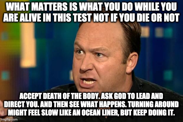 Alex Jones | WHAT MATTERS IS WHAT YOU DO WHILE YOU ARE ALIVE IN THIS TEST NOT IF YOU DIE OR NOT; ACCEPT DEATH OF THE BODY. ASK GOD TO LEAD AND DIRECT YOU. AND THEN SEE WHAT HAPPENS. TURNING AROUND MIGHT FEEL SLOW LIKE AN OCEAN LINER, BUT KEEP DOING IT. | image tagged in alex jones | made w/ Imgflip meme maker