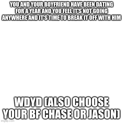 Blank Transparent Square | YOU AND YOUR BOYFRIEND HAVE BEEN DATING FOR A YEAR AND YOU FEEL IT'S NOT GOING ANYWHERE AND IT'S TIME TO BREAK IT OFF WITH HIM; WDYD (ALSO CHOOSE YOUR BF CHASE OR JASON) | image tagged in memes,blank transparent square | made w/ Imgflip meme maker