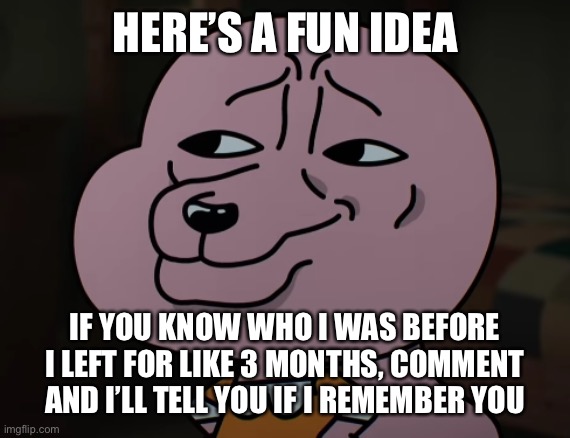 Fun memory test | HERE’S A FUN IDEA; IF YOU KNOW WHO I WAS BEFORE I LEFT FOR LIKE 3 MONTHS, COMMENT AND I’LL TELL YOU IF I REMEMBER YOU | image tagged in smug | made w/ Imgflip meme maker