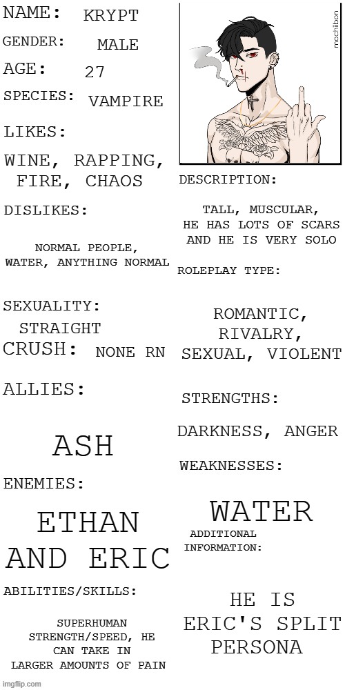 image title | KRYPT; MALE; 27; VAMPIRE; WINE, RAPPING, FIRE, CHAOS; TALL, MUSCULAR, HE HAS LOTS OF SCARS AND HE IS VERY SOLO; NORMAL PEOPLE, WATER, ANYTHING NORMAL; ROMANTIC, RIVALRY, SEXUAL, VIOLENT; STRAIGHT; NONE RN; DARKNESS, ANGER; ASH; WATER; ETHAN AND ERIC; HE IS ERIC'S SPLIT PERSONA; SUPERHUMAN STRENGTH/SPEED, HE CAN TAKE IN LARGER AMOUNTS OF PAIN | image tagged in updated roleplay oc showcase | made w/ Imgflip meme maker