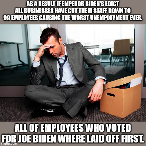 Dementia Joe has gotta go!!! | AS A RESULT IF EMPEROR BIDEN'S EDICT ALL BUSINESSES HAVE CUT THEIR STAFF DOWN TO 99 EMPLOYEES CAUSING THE WORST UNEMPLOYMENT EVER. ALL OF EMPLOYEES WHO VOTED FOR JOE BIDEN WHERE LAID OFF FIRST. | image tagged in dementia joe has gotta go,vaccine mandate,biden promised no mandates,biden lied | made w/ Imgflip meme maker