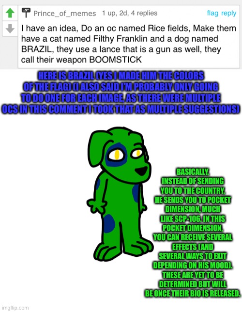 First time I drew a doggo furry (also my first drawing on my new phone) | HERE IS BRAZIL (YES I MADE HIM THE COLORS OF THE FLAG) (I ALSO SAID I’M PROBABLY ONLY GOING TO DO ONE FOR EACH IMAGE, AS THERE WERE MULTIPLE OCS IN THIS COMMENT I TOOK THAT AS MULTIPLE SUGGESTIONS); BASICALLY, INSTEAD OF SENDING YOU TO THE COUNTRY, HE SENDS YOU TO POCKET DIMENSION, MUCH LIKE SCP-106. IN THIS POCKET DIMENSION, YOU CAN RECEIVE SEVERAL EFFECTS (AND SEVERAL WAYS TO EXIT DEPENDING ON HIS MOOD). THESE ARE YET TO BE DETERMINED BUT WILL BE ONCE THEIR BIO IS RELEASED. | made w/ Imgflip meme maker