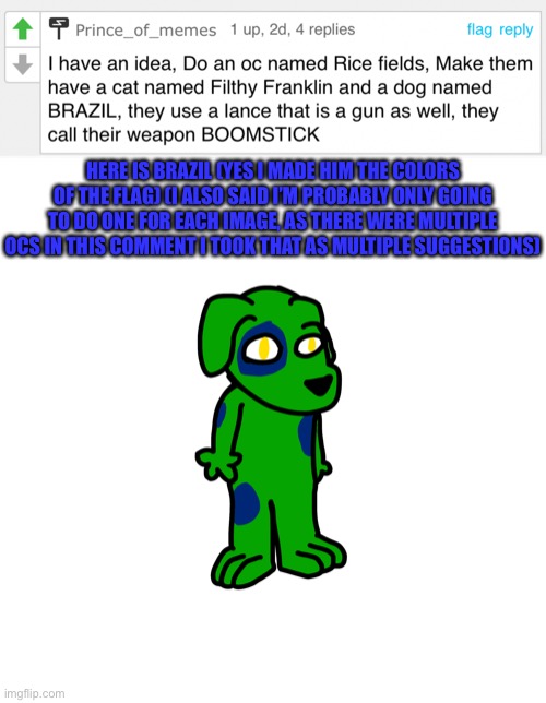 First time I drew a doggo furry (also my first drawing on my new phone) | HERE IS BRAZIL (YES I MADE HIM THE COLORS OF THE FLAG) (I ALSO SAID I’M PROBABLY ONLY GOING TO DO ONE FOR EACH IMAGE, AS THERE WERE MULTIPLE OCS IN THIS COMMENT I TOOK THAT AS MULTIPLE SUGGESTIONS) | made w/ Imgflip meme maker