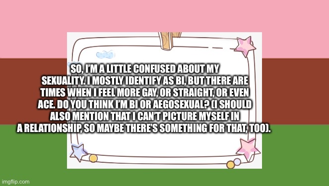 SO, I’M A LITTLE CONFUSED ABOUT MY SEXUALITY. I MOSTLY IDENTIFY AS BI, BUT THERE ARE TIMES WHEN I FEEL MORE GAY, OR STRAIGHT, OR EVEN ACE. DO YOU THINK I’M BI OR AEGOSEXUAL? (I SHOULD ALSO MENTION THAT I CAN’T PICTURE MYSELF IN A RELATIONSHIP, SO MAYBE THERE’S SOMETHING FOR THAT, TOO). | made w/ Imgflip meme maker