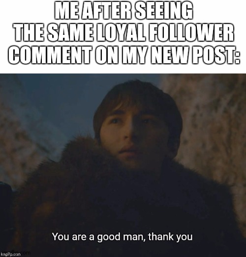 ME AFTER SEEING THE SAME LOYAL FOLLOWER COMMENT ON MY NEW POST: | image tagged in blank white template,you are a good man thank you | made w/ Imgflip meme maker