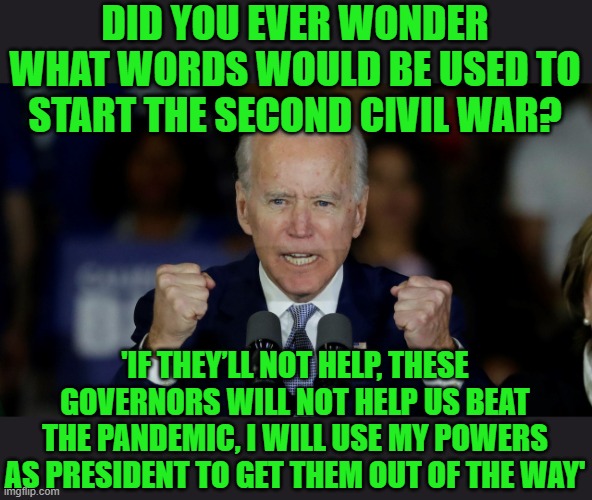 The derp heard 'round the world. | DID YOU EVER WONDER WHAT WORDS WOULD BE USED TO START THE SECOND CIVIL WAR? 'IF THEY’LL NOT HELP, THESE GOVERNORS WILL NOT HELP US BEAT THE PANDEMIC, I WILL USE MY POWERS AS PRESIDENT TO GET THEM OUT OF THE WAY' | image tagged in angry joe biden,civil war,power grab,totalitarian,fascists | made w/ Imgflip meme maker