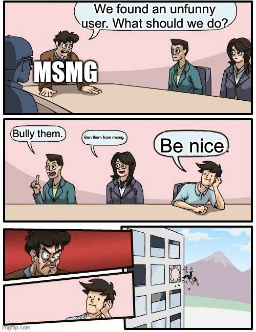 Boardroom Meeting Suggestion | We found an unfunny user. What should we do? MSMG; Bully them. Ban them from msmg. Be nice. | image tagged in memes,boardroom meeting suggestion | made w/ Imgflip meme maker
