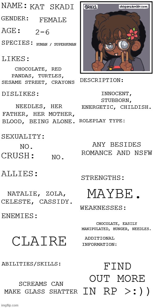 yes. | KAT SKADI; FEMALE; 2-6; HUMAN / SUPERHUMAN; CHOCOLATE, RED PANDAS, TURTLES, SESAME STREET, CRAYONS; INNOCENT, STUBBORN, ENERGETIC, CHILDISH. NEEDLES, HER FATHER, HER MOTHER, BLOOD, BEING ALONE. ANY BESIDES ROMANCE AND NSFW; NO. NO. MAYBE. NATALIE, ZOLA, CELESTE, CASSIDY. CHOCOLATE, EASILY MANIPULATED, HUNGER, NEEDLES. CLAIRE; FIND OUT MORE IN RP >:)); SCREAMS CAN MAKE GLASS SHATTER | image tagged in updated roleplay oc showcase | made w/ Imgflip meme maker