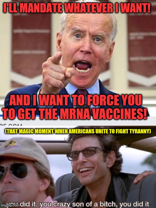 That Magic Moment | I'LL MANDATE WHATEVER I WANT! AND I WANT TO FORCE YOU TO GET THE MRNA VACCINES! (THAT MAGIC MOMENT WHEN AMERICANS UNITE TO FIGHT TYRANNY) | image tagged in joe biden no malarkey,you crazy son of a bitch you did it,joe biden,traitors,election fraud | made w/ Imgflip meme maker