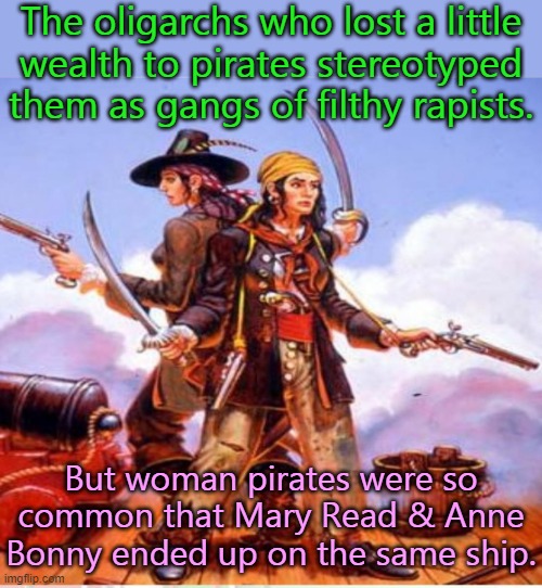 When captured by the law, they both claimed to be pregnant so they couldn't be executed. | The oligarchs who lost a little
wealth to pirates stereotyped
them as gangs of filthy rapists. But woman pirates were so common that Mary Read & Anne Bonny ended up on the same ship. | image tagged in anne bonny mary read,history,strong women | made w/ Imgflip meme maker