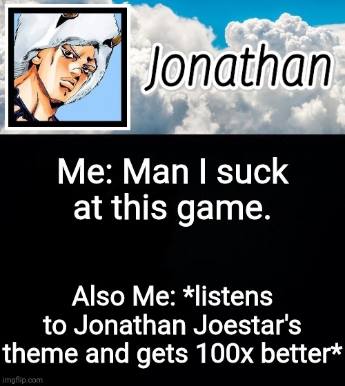 Me: Man I suck at this game. Also Me: *listens to Jonathan Joestar's theme and gets 100x better* | image tagged in jonathan's forecast | made w/ Imgflip meme maker