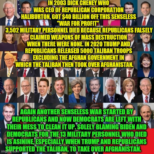 Republican Traitors | IN 2003 DICK CHENEY WHO WAS CEO OF REPUBLICAN CORPORATION HALIBURTON, GOT $40 BILLION OFF THIS SENSELESS "WAR FOR PROFIT" 
 3,502 MILITARY PERSONNEL DIED BECAUSE REPUBLICANS FALSELY CLAIMED WEAPONS OF MASS DESTRUCTION WHEN THERE WERE NONE. IN 2020 TRUMP AND REPUBLICANS RELEASED 5000 TALIBAN TROOPS EXCLUDING THE AFGHAN GOVERNMENT IN WHICH THE TALIBAN THEN TOOK OVER AFGHANISTAN. AGAIN ANOTHER SENSELESS WAR STARTED BY REPUBLICANS AND NOW DEMOCRATS ARE LEFT WITH THEIR MESS TO CLEAN IT UP. SOLELY BLAMING BIDEN AND DEMOCRATS FOR THE 13 MILITARY PERSONNEL WHO DIED IS ASININE, ESPECIALLY WHEN TRUMP AND REPUBLICANS SUPPORTED THE TALIBAN, TO TAKE OVER AFGHANISTAN. | image tagged in republican traitors | made w/ Imgflip meme maker