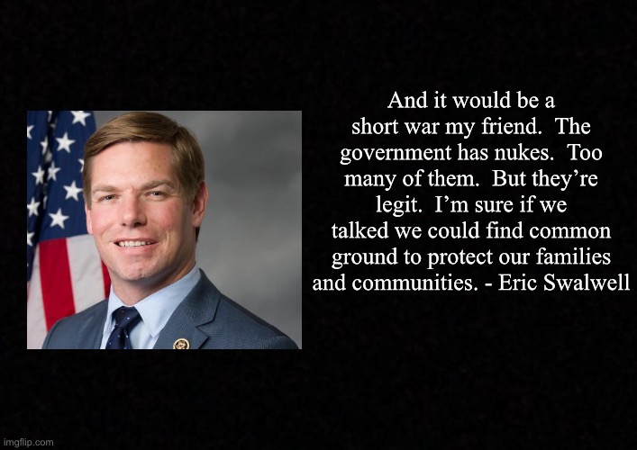 Blank  | And it would be a short war my friend.  The government has nukes.  Too many of them.  But they’re legit.  I’m sure if we talked we could find common ground to protect our families and communities. - Eric Swalwell | image tagged in blank,eric swalwell,nuke | made w/ Imgflip meme maker