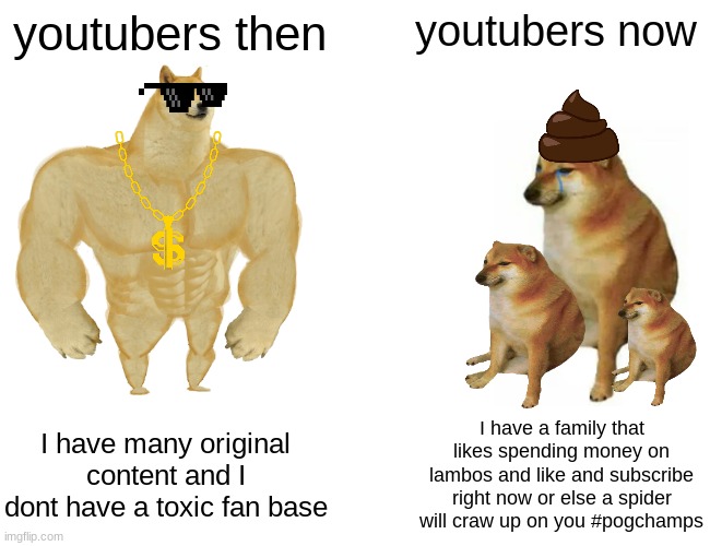 . | youtubers then; youtubers now; I have many original content and I dont have a toxic fan base; I have a family that likes spending money on lambos and like and subscribe right now or else a spider will craw up on you #pogchamps | image tagged in memes,buff doge vs cheems,oh wow are you actually reading these tags,noice,youtuber,shut | made w/ Imgflip meme maker