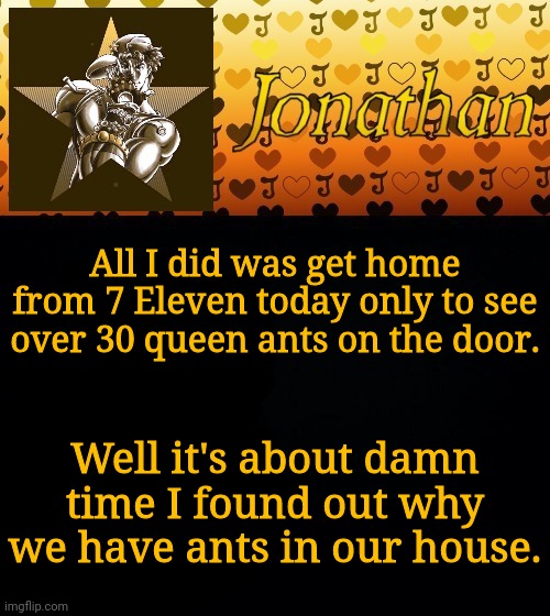 All I did was get home from 7 Eleven today only to see over 30 queen ants on the door. Well it's about damn time I found out why we have ants in our house. | image tagged in jonathan joestar | made w/ Imgflip meme maker