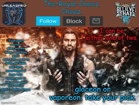 Roman Reigns temp for The Royal Cheez | I can be either one of two. glaceon or vaporeon. take your pick. | image tagged in roman reigns temp for the royal cheez | made w/ Imgflip meme maker