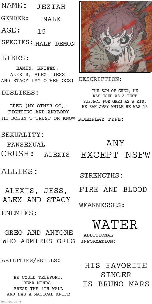 (Updated) Roleplay OC showcase | JEZIAH; MALE; 15; HALF DEMON; RAMEN, KNIFES, ALEXIS, ALEX, JESS AND STACY (MY OTHER OCS); THE SON OF GREG, HE WAS USED AS A TEST SUBJECT FOR GREG AS A KID. HE RAN AWAY WHILE HE WAS 12; GREG (MY OTHER OC), FIGHTING AND ANYBODY HE DOESN'T TRUST OR KNOW; ANY EXCEPT NSFW; PANSEXUAL; ALEXIS; FIRE AND BLOOD; ALEXIS, JESS, ALEX AND STACY; WATER; GREG AND ANYONE WHO ADMIRES GREG; HIS FAVORITE SINGER IS BRUNO MARS; HE COULD TELEPORT, READ MINDS, BREAK THE 4TH WALL AND HAS A MAGICAL KNIFE | image tagged in updated roleplay oc showcase | made w/ Imgflip meme maker