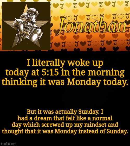 I literally woke up today at 5:15 in the morning thinking it was Monday today. But it was actually Sunday. I had a dream that felt like a normal day which screwed up my mindset and thought that it was Monday instead of Sunday. | image tagged in jonathan joestar | made w/ Imgflip meme maker