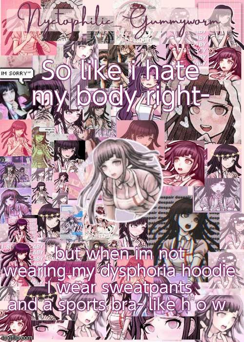 Only when i walk around my house of course but still- | So like i hate my body right-; but when im not wearing my dysphoria hoodie I wear sweatpants and a sports bra- like h o w | image tagged in updated gummyworm mikan temp cause they tinker too much- | made w/ Imgflip meme maker