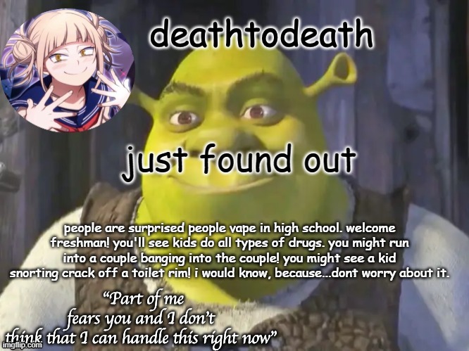 death2death template | just found out; people are surprised people vape in high school. welcome freshman! you'll see kids do all types of drugs. you might run into a couple banging into the couple! you might see a kid snorting crack off a toilet rim! i would know, because...dont worry about it. | image tagged in death2death template | made w/ Imgflip meme maker