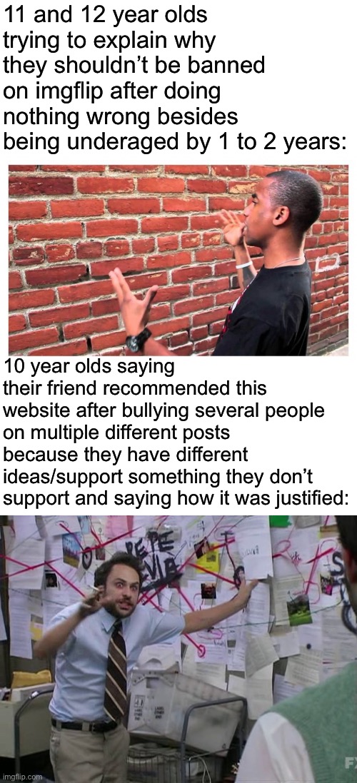 Imgflip moment | 11 and 12 year olds trying to explain why they shouldn’t be banned on imgflip after doing nothing wrong besides being underaged by 1 to 2 years:; 10 year olds saying their friend recommended this website after bullying several people on multiple different posts because they have different ideas/support something they don’t support and saying how it was justified: | image tagged in charlie conspiracy always sunny in philidelphia | made w/ Imgflip meme maker