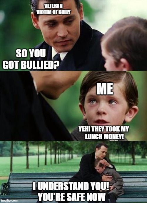 crying-boy-on-a-bench |  VETERAN
VICTIM OF BULLY; SO YOU GOT BULLIED? ME; YEH! THEY TOOK MY 
LUNCH MONEY! I UNDERSTAND YOU! 
YOU'RE SAFE NOW | image tagged in crying-boy-on-a-bench | made w/ Imgflip meme maker