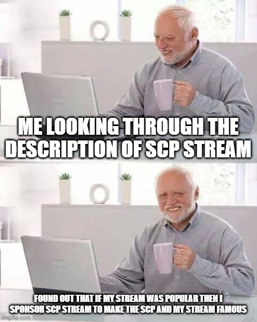 so go to SCP stream guys |  ME LOOKING THROUGH THE DESCRIPTION OF SCP STREAM; FOUND OUT THAT IF MY STREAM WAS POPULAR THEN I SPONSOR SCP STREAM TO MAKE THE SCP AND MY STREAM FAMOUS | image tagged in memes,hide the pain harold | made w/ Imgflip meme maker