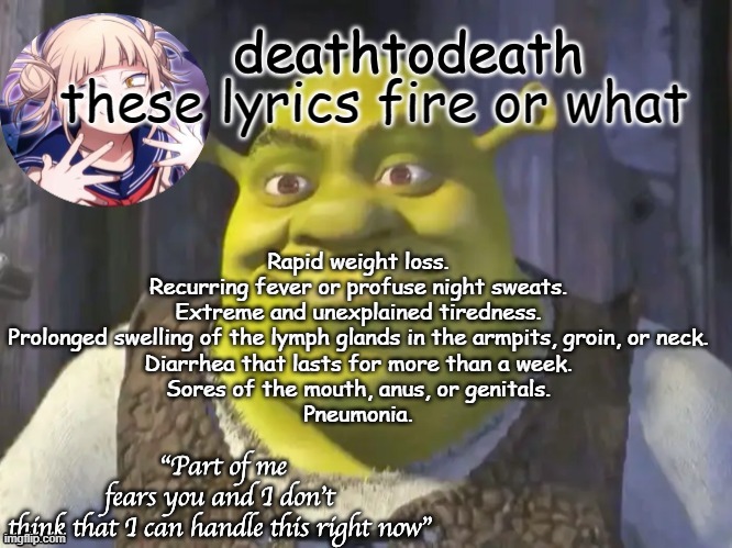 death2death template | Rapid weight loss.
Recurring fever or profuse night sweats.
Extreme and unexplained tiredness.
Prolonged swelling of the lymph glands in the armpits, groin, or neck.
Diarrhea that lasts for more than a week.
Sores of the mouth, anus, or genitals.
Pneumonia. these lyrics fire or what | image tagged in death2death template | made w/ Imgflip meme maker