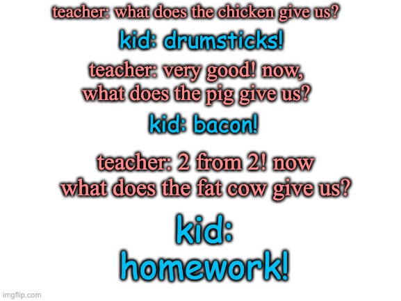 school joke | kid: drumsticks! teacher: what does the chicken give us? teacher: very good! now, what does the pig give us? kid: bacon! teacher: 2 from 2! now what does the fat cow give us? kid:
homework! | image tagged in blank white template | made w/ Imgflip meme maker