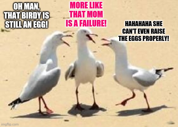 laughing seagulls | OH MAN, THAT BIRDY IS STILL AN EGG! MORE LIKE THAT MOM IS A FAILURE! HAHAHAHA SHE CAN'T EVEN RAISE THE EGGS PROPERLY! | image tagged in laughing seagulls | made w/ Imgflip meme maker
