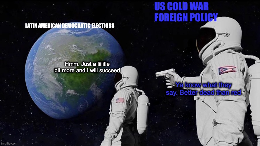 Always Has Been | US COLD WAR FOREIGN POLICY; LATIN AMERICAN DEMOCRATIC ELECTIONS; Hmm. Just a liiiitle bit more and I will succeed; Ya know what they say. Better dead than red | image tagged in memes,always has been,foreign policy,america,usa,cold war | made w/ Imgflip meme maker