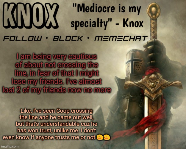 Knox announcement template v15 | I am being very cautious of about not crossing the line, in fear of that I might lose my friends. I've almost lost 2 of my friends now no more; Like, I've seen Coop crossing the line and he came out well, but that's understandable cuz he has won trust, unlike me. I don't even know if anyone trusts me or not 😩😩 | image tagged in knox announcement template v15 | made w/ Imgflip meme maker