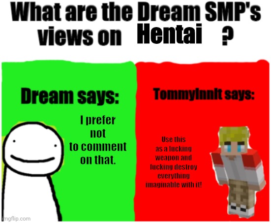 Tommyinnit? More like Hentaiinnit! | Hentai; I prefer not to comment on that. Use this as a fucking weapon and fucking destroy everything imaginable with it! | image tagged in dream smp views,tommyinnit,hentai,weapon,dream,dream smp | made w/ Imgflip meme maker