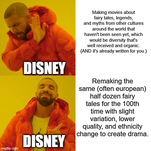It would be well received, organic, diversity helping us appreciate other ethnicities through culture. Isn't that what you want? | Making movies about fairy tales, legends, and myths from other cultures around the world that haven't been seen yet, which would be diversity that's well received and organic. (AND it's already written for you.); DISNEY; Remaking the same (often european) half dozen fairy tales for the 100th time with slight variation, lower quality, and ethnicity change to create drama. DISNEY | image tagged in memes,drake hotline bling,disney,diversity,fairy tales,mythology | made w/ Imgflip meme maker