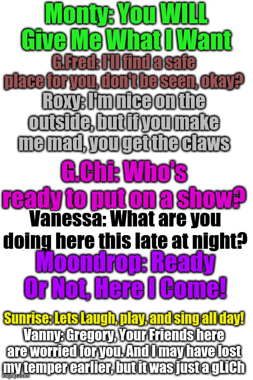 Blank Transparent Square | Monty: You WILL Give Me What I Want; G.Fred: I'll find a safe place for you, don't be seen, okay? Roxy: I'm nice on the outside, but if you make me mad, you get the claws; G.Chi: Who's ready to put on a show? Vanessa: What are you doing here this late at night? Moondrop: Ready Or Not, Here I Come! Sunrise: Lets Laugh, play, and sing all day! Vanny: Gregory, Your Friends here are worried for you. And I may have lost my temper earlier, but it was just a gLiCh | image tagged in memes,blank transparent square | made w/ Imgflip meme maker