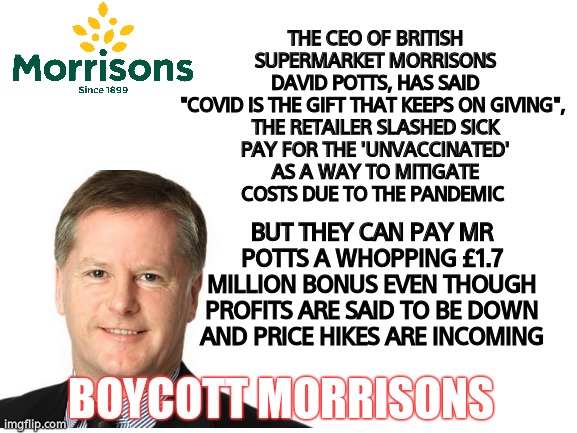 Boycott Morrisons |  THE CEO OF BRITISH SUPERMARKET MORRISONS DAVID POTTS, HAS SAID "COVID IS THE GIFT THAT KEEPS ON GIVING", 

THE RETAILER SLASHED SICK PAY FOR THE 'UNVACCINATED' AS A WAY TO MITIGATE COSTS DUE TO THE PANDEMIC; BUT THEY CAN PAY MR POTTS A WHOPPING £1.7 MILLION BONUS EVEN THOUGH PROFITS ARE SAID TO BE DOWN AND PRICE HIKES ARE INCOMING; BOYCOTT MORRISONS | image tagged in memes,disgusting,woke,retail,leftists,boycott | made w/ Imgflip meme maker