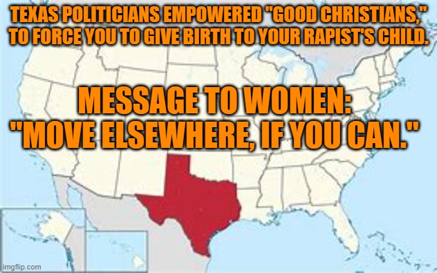 Texas--Where to recruit women with scarce job skills. | TEXAS POLITICIANS EMPOWERED "GOOD CHRISTIANS," TO FORCE YOU TO GIVE BIRTH TO YOUR RAPIST'S CHILD. MESSAGE TO WOMEN: "MOVE ELSEWHERE, IF YOU CAN." | image tagged in politics | made w/ Imgflip meme maker