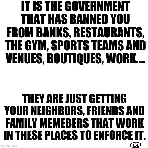 BLANK | IT IS THE GOVERNMENT THAT HAS BANNED YOU FROM BANKS, RESTAURANTS, THE GYM, SPORTS TEAMS AND VENUES, BOUTIQUES, WORK.... THEY ARE JUST GETTING YOUR NEIGHBORS, FRIENDS AND FAMILY MEMEBERS THAT WORK IN THESE PLACES TO ENFORCE IT. | image tagged in vaccine,passes,passprt,government,tyranny | made w/ Imgflip meme maker