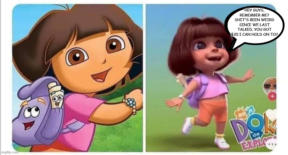 dora | HEY GUYS, REMEMBER ME? SHIT'S BEEN WEIRD SINCE WE LAST TALKED, YOU GOT $20 I CAN HOLD ON TO? | image tagged in dora the explorer | made w/ Imgflip meme maker