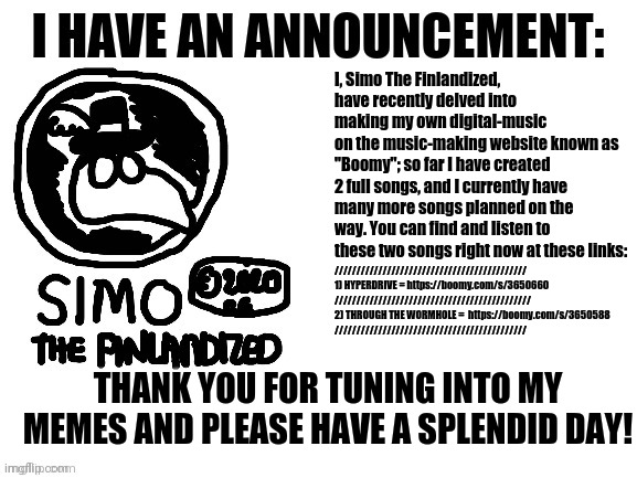 Simo The Finlandized - Announcement: #001: I'm Now Making Digital Music | I, Simo The Finlandized, have recently delved into
making my own digital-music
on the music-making website known as "Boomy"; so far I have created 2 full songs, and I currently have many more songs planned on the way. You can find and listen to these two songs right now at these links:; ////////////////////////////////////////////

1) HYPERDRIVE = https://boomy.com/s/3650660
/////////////////////////////////////////////

2) THROUGH THE WORMHOLE =  https://boomy.com/s/3650588
////////////////////////////////////////////; THANK YOU FOR TUNING INTO MY MEMES AND PLEASE HAVE A SPLENDID DAY! | image tagged in pop music,music,announcement | made w/ Imgflip meme maker