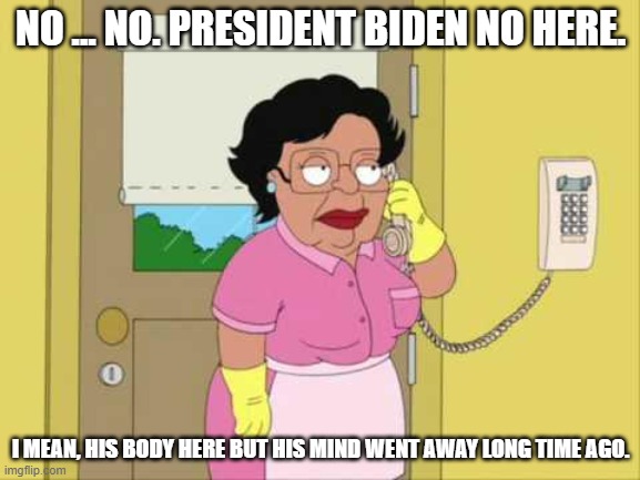 Consuela |  NO ... NO. PRESIDENT BIDEN NO HERE. I MEAN, HIS BODY HERE BUT HIS MIND WENT AWAY LONG TIME AGO. | image tagged in memes,consuela | made w/ Imgflip meme maker