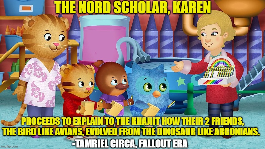 Fall Outer Scrolls: Enlightenment Era | THE NORD SCHOLAR, KAREN; PROCEEDS TO EXPLAIN TO THE KHAJIIT HOW THEIR 2 FRIENDS, THE BIRD LIKE AVIANS, EVOLVED FROM THE DINOSAUR LIKE ARGONIANS. -TAMRIEL CIRCA, FALLOUT ERA | image tagged in fallout,elder scrolls,mr rogers,anthro | made w/ Imgflip meme maker