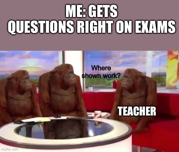 Yeah its correct..but where’s the proof?? | ME: GETS QUESTIONS RIGHT ON EXAMS; Where shown work? TEACHER | image tagged in where monkey | made w/ Imgflip meme maker
