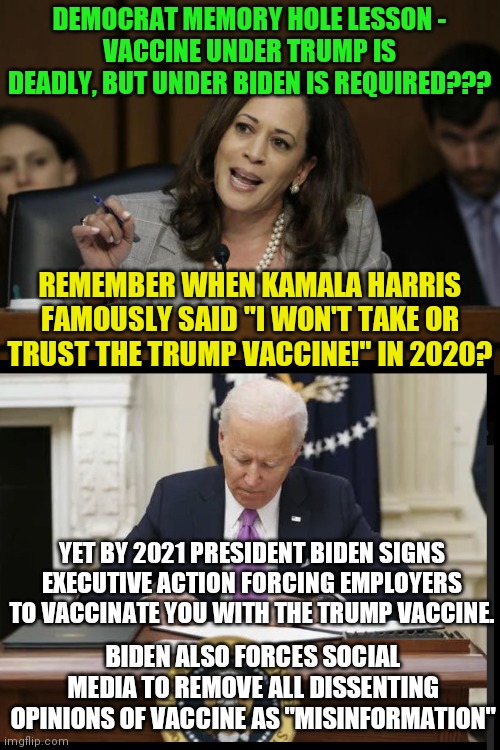 Hypocrisy or memory hole? You decide! | DEMOCRAT MEMORY HOLE LESSON -
VACCINE UNDER TRUMP IS DEADLY, BUT UNDER BIDEN IS REQUIRED??? REMEMBER WHEN KAMALA HARRIS FAMOUSLY SAID "I WON'T TAKE OR TRUST THE TRUMP VACCINE!" IN 2020? YET BY 2021 PRESIDENT BIDEN SIGNS EXECUTIVE ACTION FORCING EMPLOYERS TO VACCINATE YOU WITH THE TRUMP VACCINE. BIDEN ALSO FORCES SOCIAL MEDIA TO REMOVE ALL DISSENTING OPINIONS OF VACCINE AS "MISINFORMATION" | image tagged in kamala harris,joe biden,covid vaccine,who would win,donald trump | made w/ Imgflip meme maker