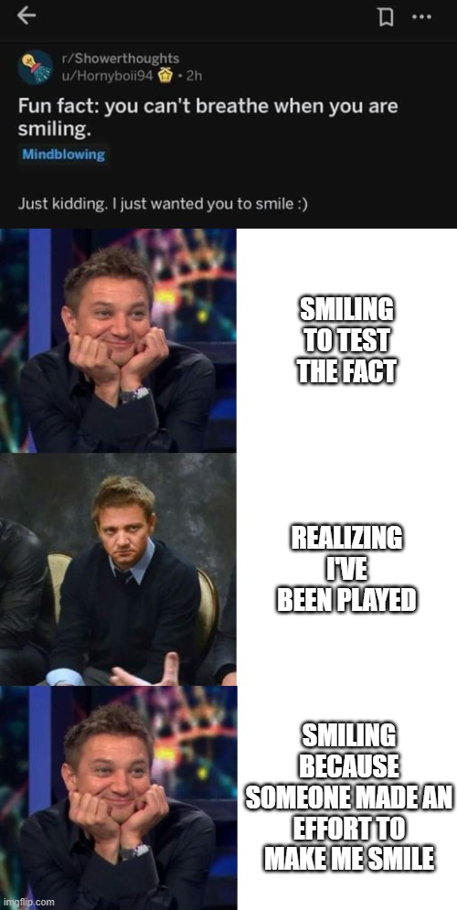 A "fun" fact | SMILING TO TEST THE FACT; REALIZING I'VE BEEN PLAYED; SMILING BECAUSE SOMEONE MADE AN EFFORT TO MAKE ME SMILE | image tagged in fun fact,funny memes,smile,smiling,jeremy renner,shower thoughts | made w/ Imgflip meme maker